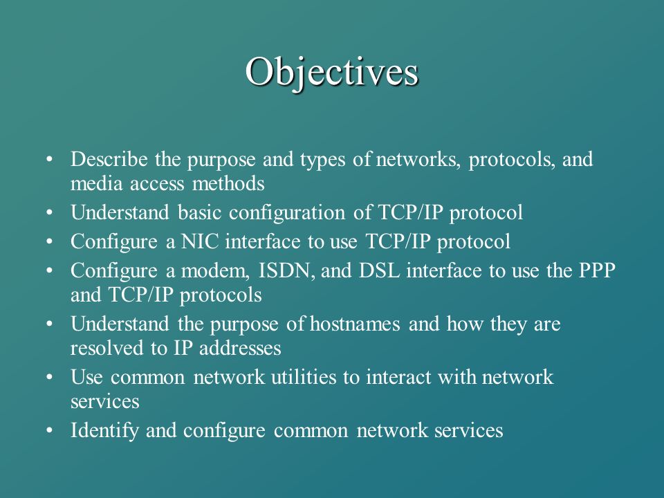 Objectives Describe the purpose and types of networks, protocols, and media access methods Understand basic configuration of TCP/IP protocol Configure a NIC interface to use TCP/IP protocol Configure a modem, ISDN, and DSL interface to use the PPP and TCP/IP protocols Understand the purpose of hostnames and how they are resolved to IP addresses Use common network utilities to interact with network services Identify and configure common network services