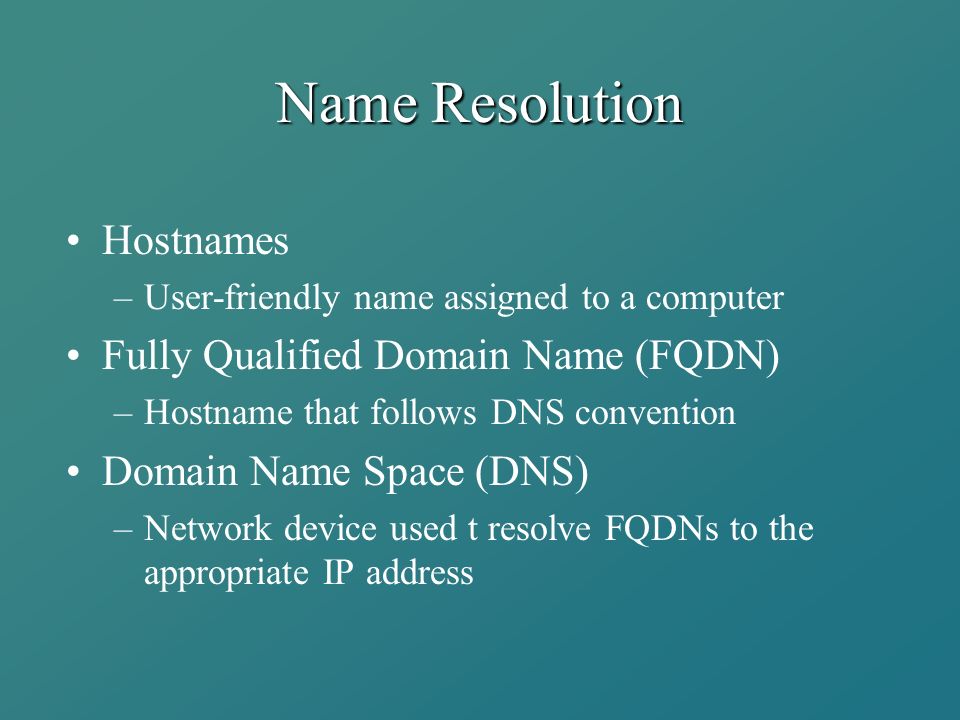 Name Resolution Hostnames –User-friendly name assigned to a computer Fully Qualified Domain Name (FQDN) –Hostname that follows DNS convention Domain Name Space (DNS) –Network device used t resolve FQDNs to the appropriate IP address