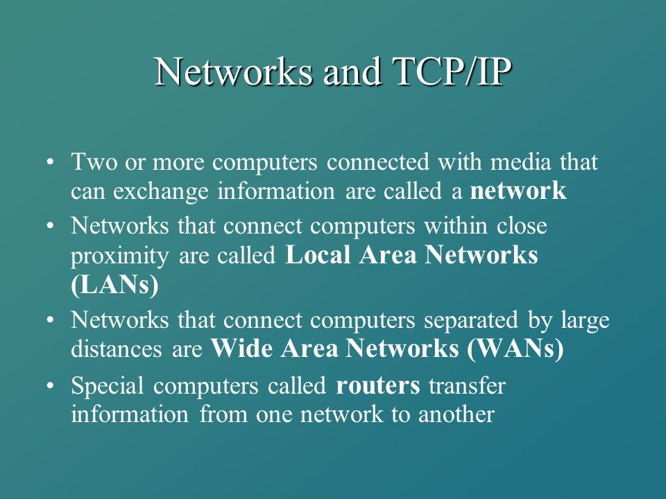 Networks and TCP/IP Two or more computers connected with media that can exchange information are called a network Networks that connect computers within close proximity are called Local Area Networks (LANs) Networks that connect computers separated by large distances are Wide Area Networks (WANs) Special computers called routers transfer information from one network to another