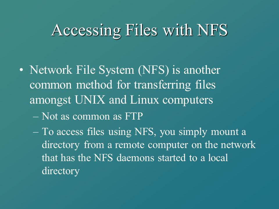Accessing Files with NFS Network File System (NFS) is another common method for transferring files amongst UNIX and Linux computers –Not as common as FTP –To access files using NFS, you simply mount a directory from a remote computer on the network that has the NFS daemons started to a local directory