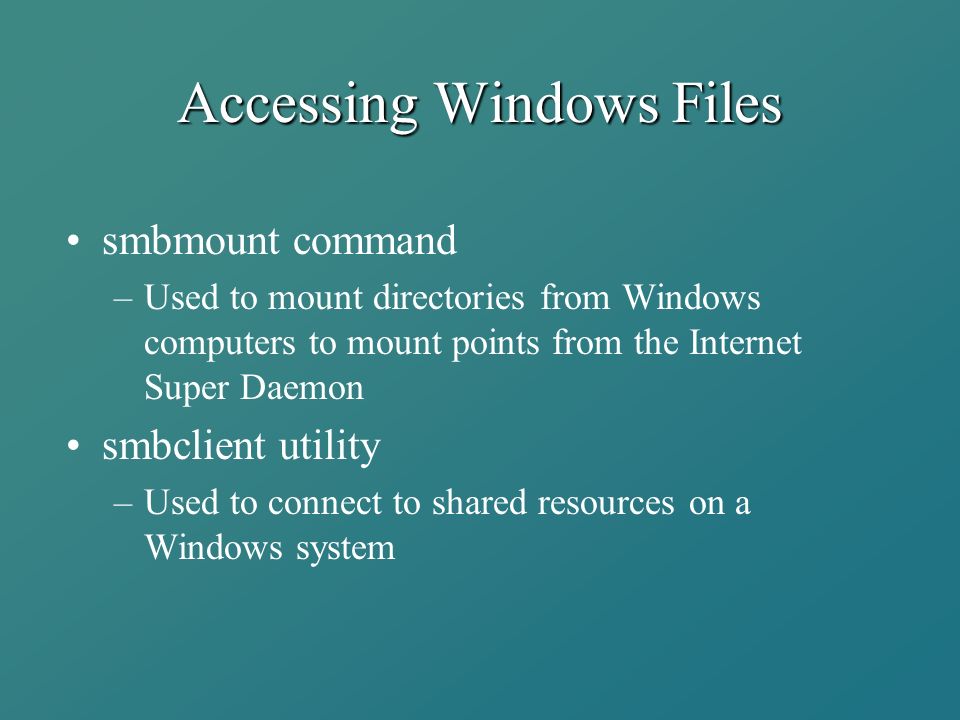 Accessing Windows Files smbmount command –Used to mount directories from Windows computers to mount points from the Internet Super Daemon smbclient utility –Used to connect to shared resources on a Windows system