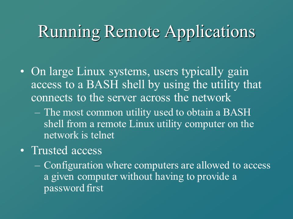 Running Remote Applications On large Linux systems, users typically gain access to a BASH shell by using the utility that connects to the server across the network –The most common utility used to obtain a BASH shell from a remote Linux utility computer on the network is telnet Trusted access –Configuration where computers are allowed to access a given computer without having to provide a password first
