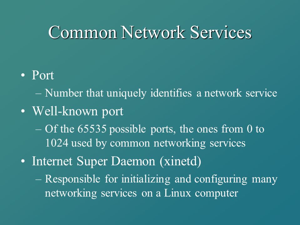 Common Network Services Port –Number that uniquely identifies a network service Well-known port –Of the possible ports, the ones from 0 to 1024 used by common networking services Internet Super Daemon (xinetd) –Responsible for initializing and configuring many networking services on a Linux computer