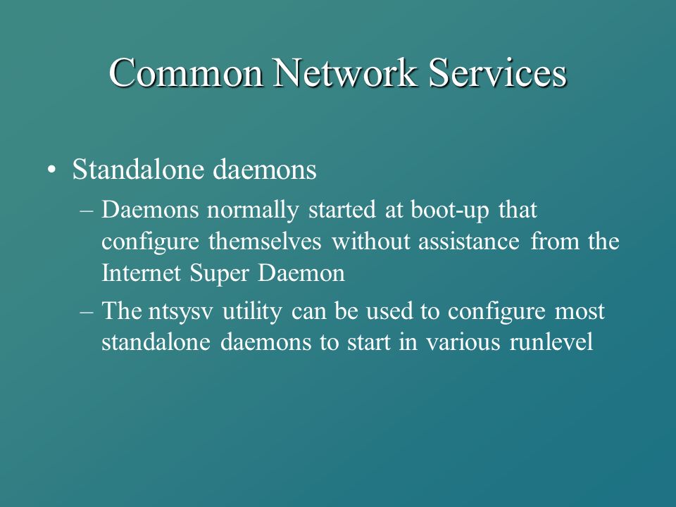 Common Network Services Standalone daemons –Daemons normally started at boot-up that configure themselves without assistance from the Internet Super Daemon –The ntsysv utility can be used to configure most standalone daemons to start in various runlevel