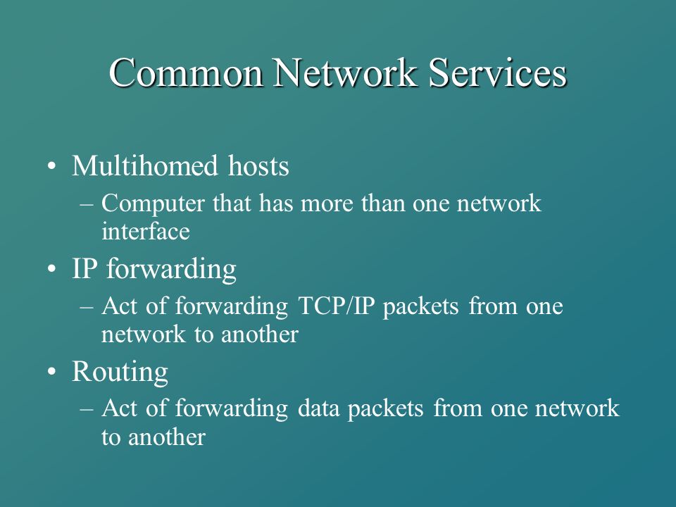 Common Network Services Multihomed hosts –Computer that has more than one network interface IP forwarding –Act of forwarding TCP/IP packets from one network to another Routing –Act of forwarding data packets from one network to another