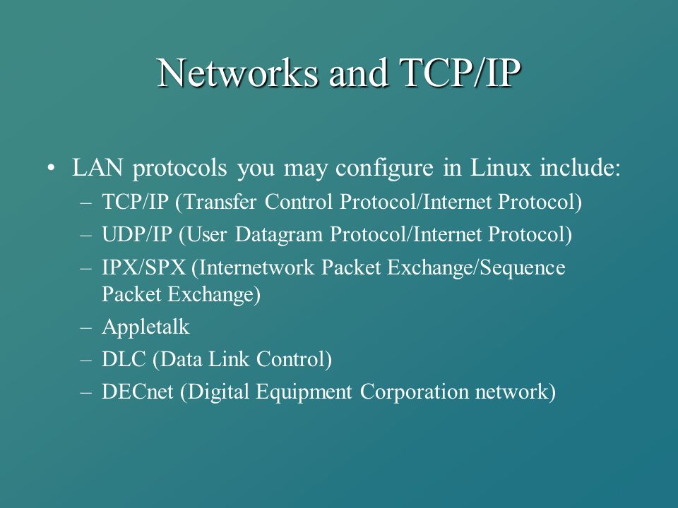 Networks and TCP/IP LAN protocols you may configure in Linux include: –TCP/IP (Transfer Control Protocol/Internet Protocol) –UDP/IP (User Datagram Protocol/Internet Protocol) –IPX/SPX (Internetwork Packet Exchange/Sequence Packet Exchange) –Appletalk –DLC (Data Link Control) –DECnet (Digital Equipment Corporation network)
