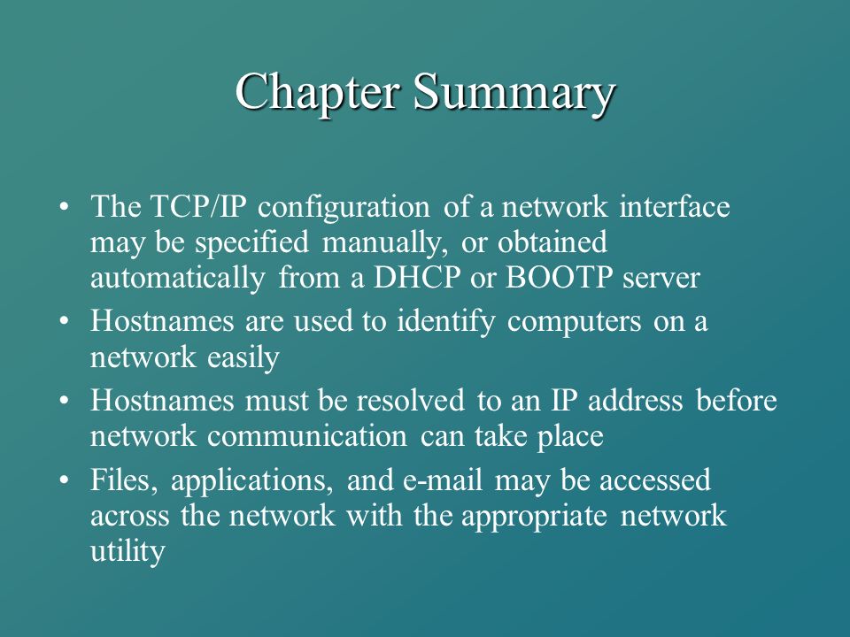 Chapter Summary The TCP/IP configuration of a network interface may be specified manually, or obtained automatically from a DHCP or BOOTP server Hostnames are used to identify computers on a network easily Hostnames must be resolved to an IP address before network communication can take place Files, applications, and  may be accessed across the network with the appropriate network utility