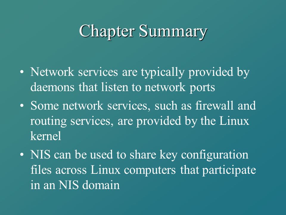 Chapter Summary Network services are typically provided by daemons that listen to network ports Some network services, such as firewall and routing services, are provided by the Linux kernel NIS can be used to share key configuration files across Linux computers that participate in an NIS domain