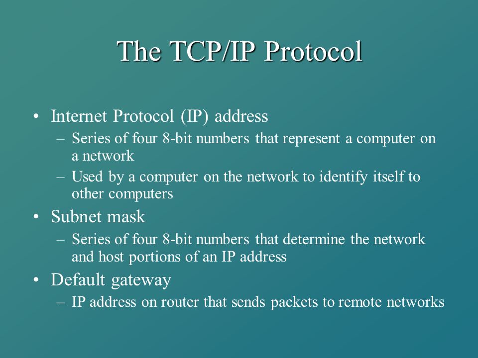 The TCP/IP Protocol Internet Protocol (IP) address –Series of four 8-bit numbers that represent a computer on a network –Used by a computer on the network to identify itself to other computers Subnet mask –Series of four 8-bit numbers that determine the network and host portions of an IP address Default gateway –IP address on router that sends packets to remote networks