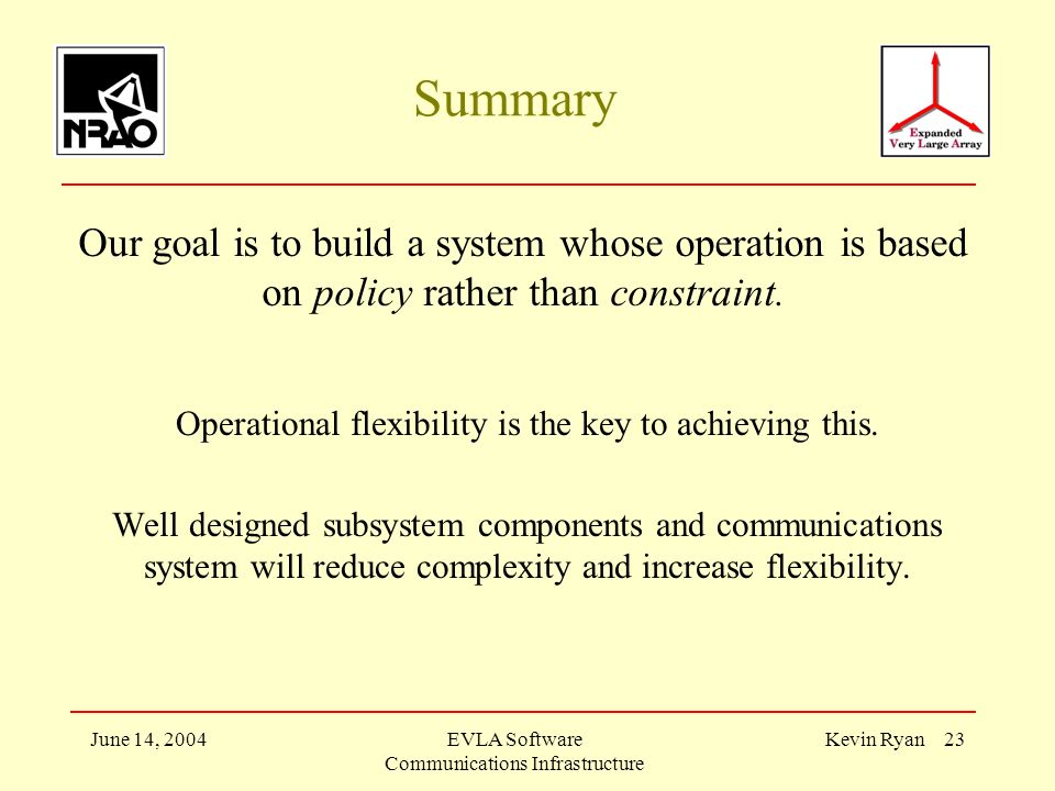 June 14, 2004EVLA Software Communications Infrastructure Kevin Ryan 23 Summary Our goal is to build a system whose operation is based on policy rather than constraint.