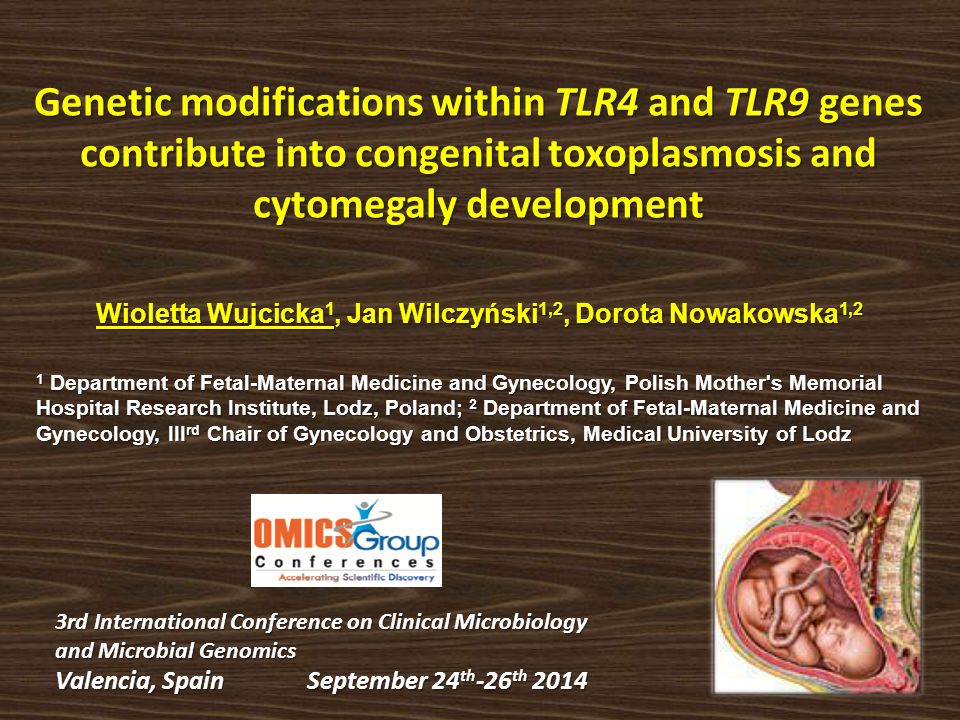 Genetic modifications within TLR4 and TLR9 genes contribute into congenital toxoplasmosis and cytomegaly development Wioletta Wujcicka 1, Jan Wilczyński 1,2, Dorota Nowakowska 1,2 1 Department of Fetal-Maternal Medicine and Gynecology, Polish Mother s Memorial Hospital Research Institute, Lodz, Poland; 2 Department of Fetal-Maternal Medicine and Gynecology, III rd Chair of Gynecology and Obstetrics, Medical University of Lodz 3rd International Conference on Clinical Microbiology and Microbial Genomics Valencia, Spain September 24 th -26 th 2014