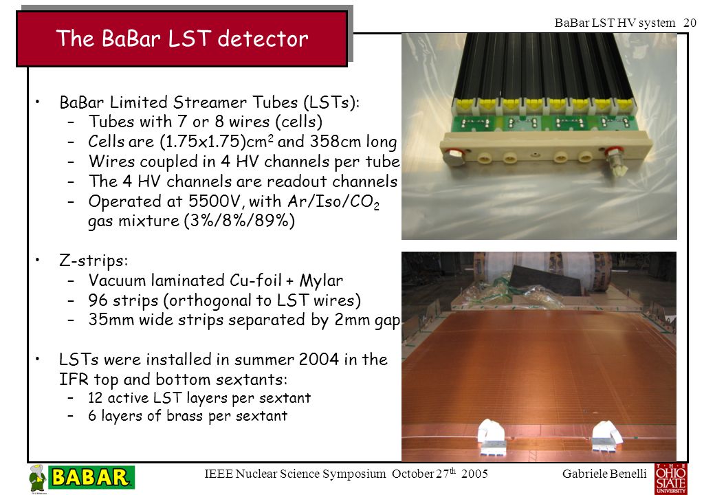 Gabriele Benelli IEEE Nuclear Science Symposium October 27 th 2005 BaBar LST HV system 20 BaBar Limited Streamer Tubes (LSTs): –Tubes with 7 or 8 wires (cells) –Cells are (1.75x1.75)cm 2 and 358cm long –Wires coupled in 4 HV channels per tube –The 4 HV channels are readout channels –Operated at 5500V, with Ar/Iso/CO 2 gas mixture (3%/8%/89%) Z-strips: –Vacuum laminated Cu-foil + Mylar –96 strips (orthogonal to LST wires) –35mm wide strips separated by 2mm gap LSTs were installed in summer 2004 in the IFR top and bottom sextants: –12 active LST layers per sextant –6 layers of brass per sextant The BaBar LST detector
