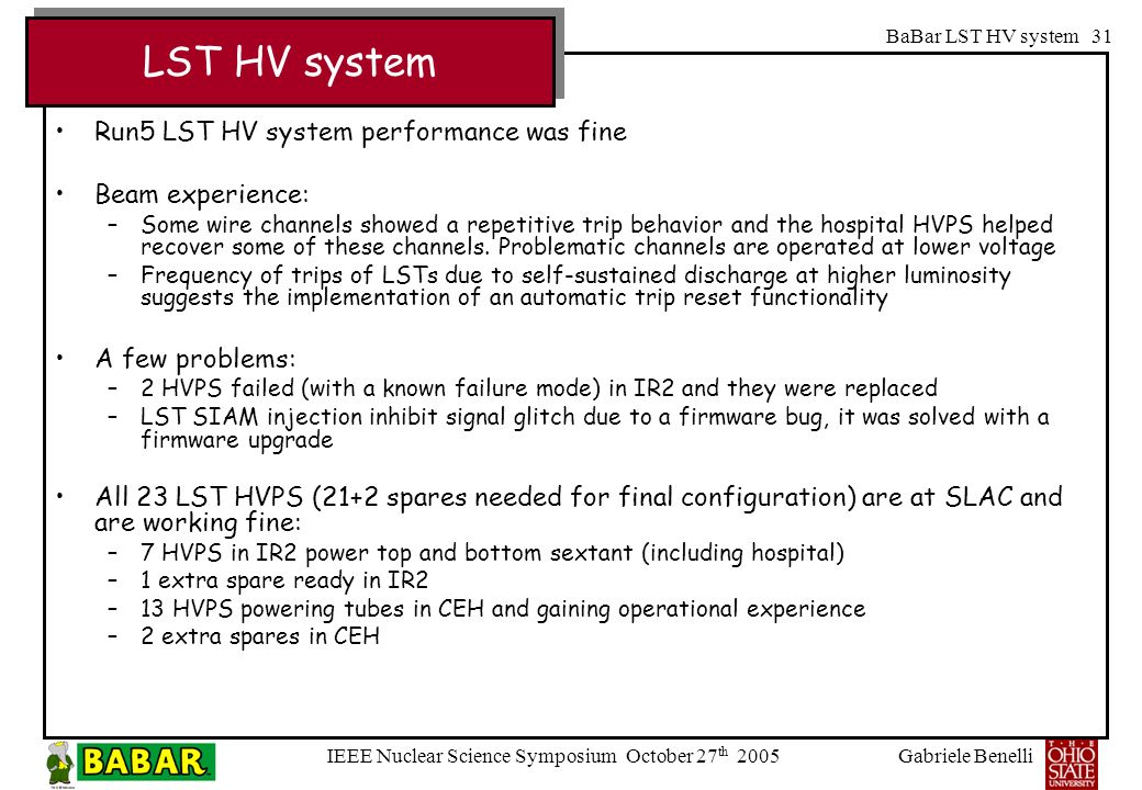 Gabriele Benelli IEEE Nuclear Science Symposium October 27 th 2005 BaBar LST HV system 31 Run5 LST HV system performance was fine Beam experience: –Some wire channels showed a repetitive trip behavior and the hospital HVPS helped recover some of these channels.