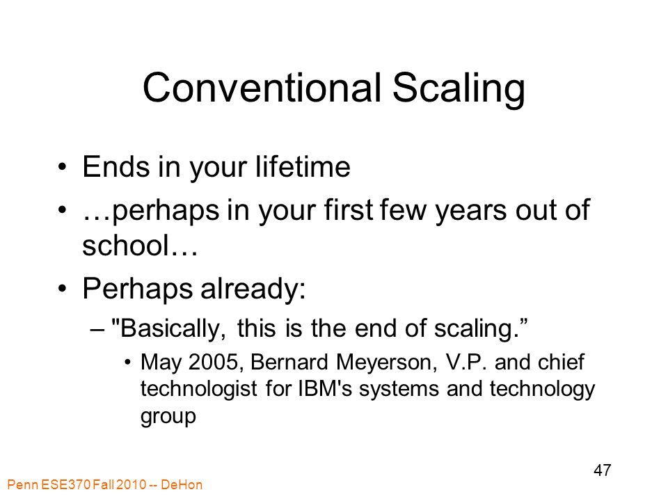 Penn ESE370 Fall DeHon 47 Conventional Scaling Ends in your lifetime …perhaps in your first few years out of school… Perhaps already: – Basically, this is the end of scaling. May 2005, Bernard Meyerson, V.P.
