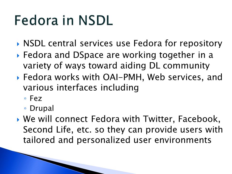  NSDL central services use Fedora for repository  Fedora and DSpace are working together in a variety of ways toward aiding DL community  Fedora works with OAI-PMH, Web services, and various interfaces including ◦ Fez ◦ Drupal  We will connect Fedora with Twitter, Facebook, Second Life, etc.