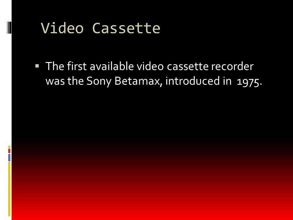 Video Cassette  The first available video cassette recorder was the Sony Betamax, introduced in 1975.