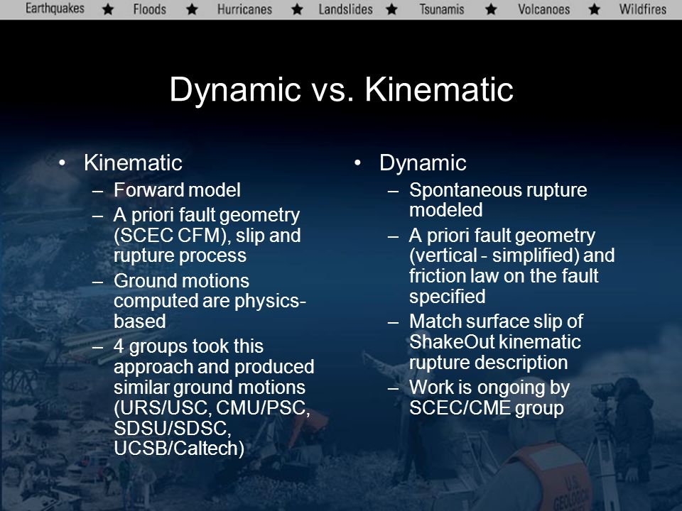 Kinematic –Forward model –A priori fault geometry (SCEC CFM), slip and rupture process –Ground motions computed are physics- based –4 groups took this approach and produced similar ground motions (URS/USC, CMU/PSC, SDSU/SDSC, UCSB/Caltech) Dynamic –Spontaneous rupture modeled –A priori fault geometry (vertical - simplified) and friction law on the fault specified –Match surface slip of ShakeOut kinematic rupture description –Work is ongoing by SCEC/CME group Dynamic vs.