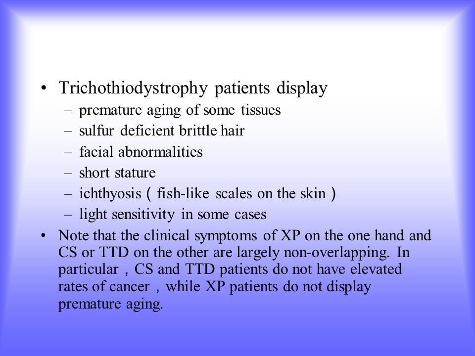 Trichothiodystrophy patients display –premature aging of some tissues –sulfur deficient brittle hair –facial abnormalities –short stature –ichthyosis （ fish-like scales on the skin ） –light sensitivity in some cases Note that the clinical symptoms of XP on the one hand and CS or TTD on the other are largely non-overlapping.