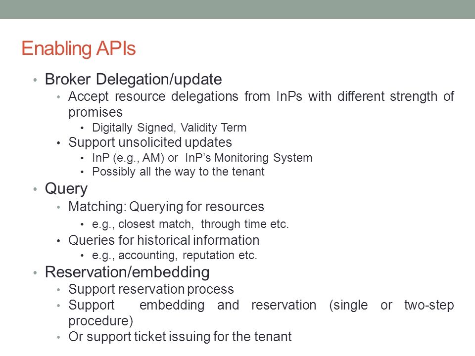 Enabling APIs Broker Delegation/update Accept resource delegations from InPs with different strength of promises Digitally Signed, Validity Term Support unsolicited updates InP (e.g., AM) or InP’s Monitoring System Possibly all the way to the tenant Query Matching: Querying for resources e.g., closest match, through time etc.