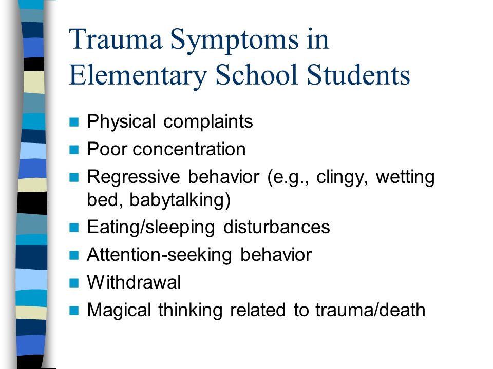 Trauma Symptoms in Elementary School Students Physical complaints Poor concentration Regressive behavior (e.g., clingy, wetting bed, babytalking) Eating/sleeping disturbances Attention-seeking behavior Withdrawal Magical thinking related to trauma/death