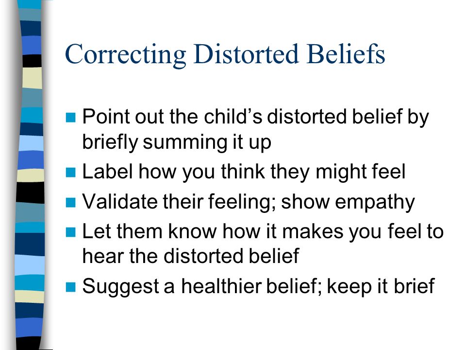 Correcting Distorted Beliefs Point out the child’s distorted belief by briefly summing it up Label how you think they might feel Validate their feeling; show empathy Let them know how it makes you feel to hear the distorted belief Suggest a healthier belief; keep it brief