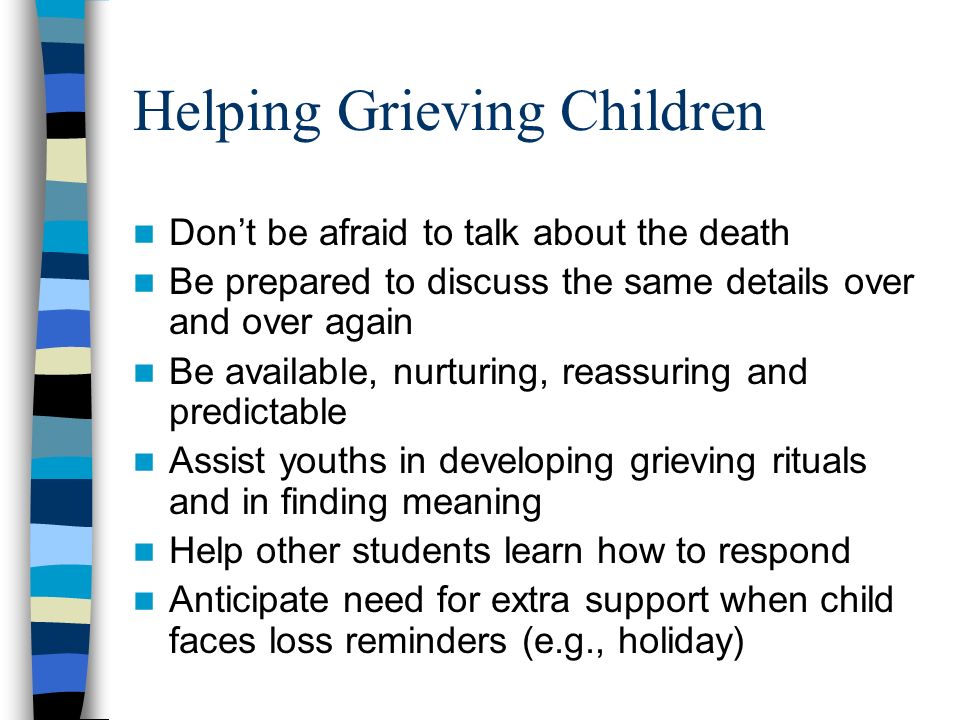 Helping Grieving Children Don’t be afraid to talk about the death Be prepared to discuss the same details over and over again Be available, nurturing, reassuring and predictable Assist youths in developing grieving rituals and in finding meaning Help other students learn how to respond Anticipate need for extra support when child faces loss reminders (e.g., holiday)