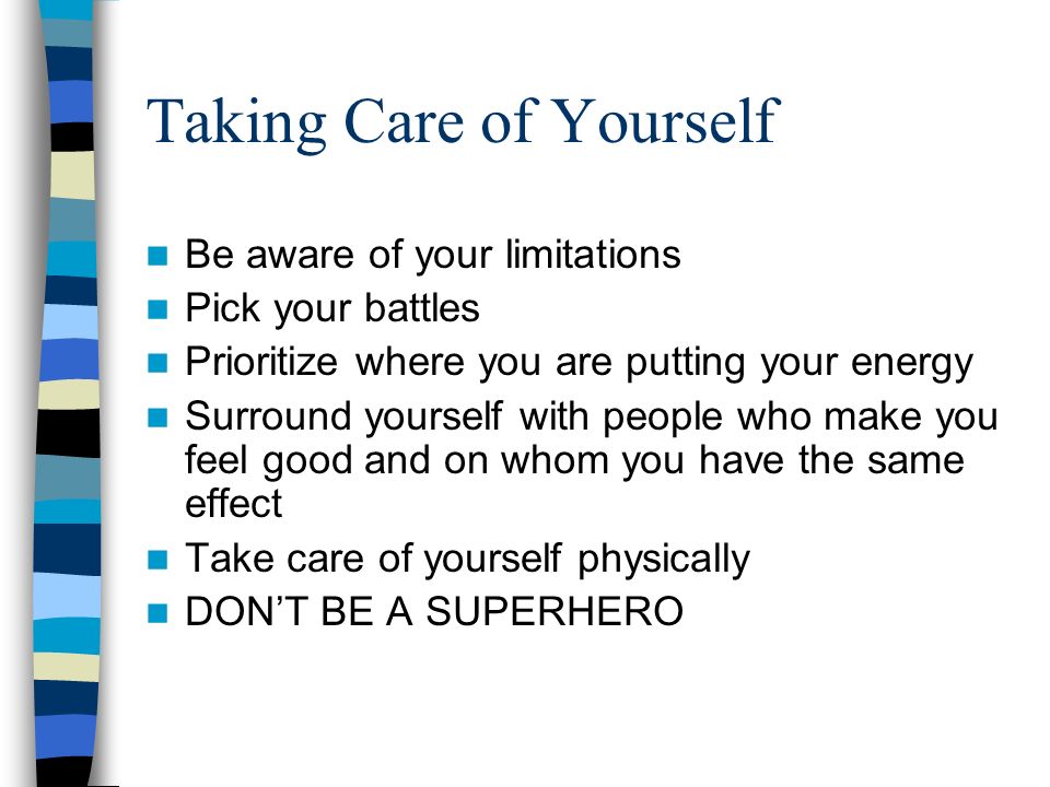 Taking Care of Yourself Be aware of your limitations Pick your battles Prioritize where you are putting your energy Surround yourself with people who make you feel good and on whom you have the same effect Take care of yourself physically DON’T BE A SUPERHERO