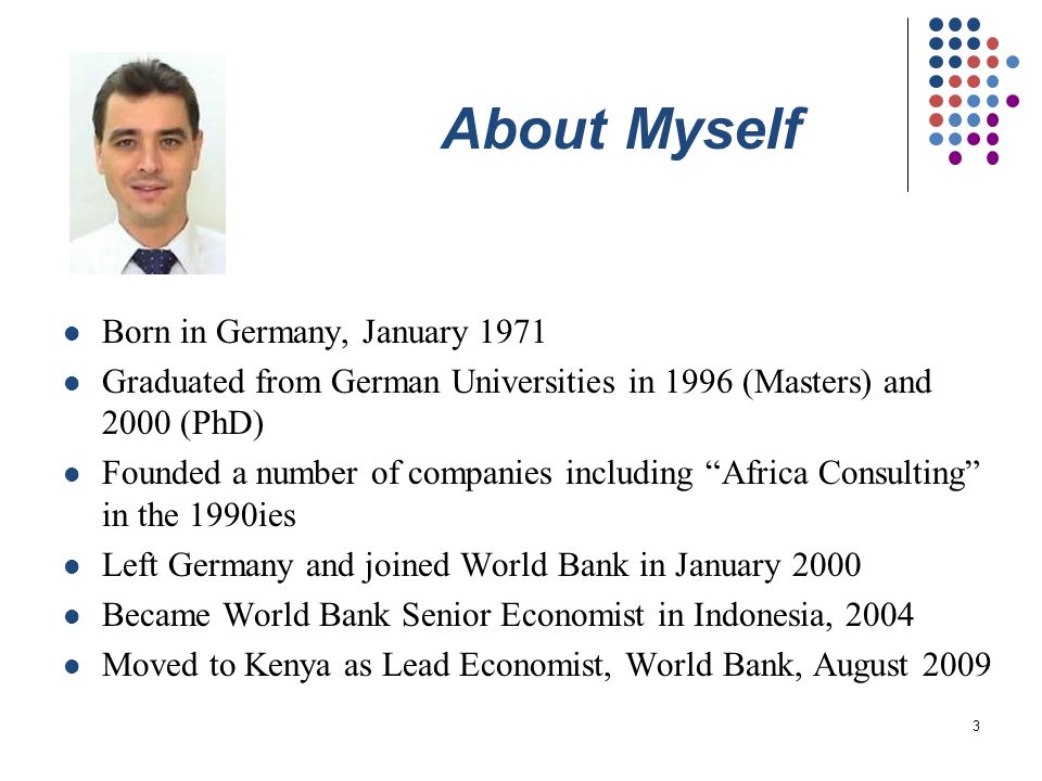 3 About Myself Born in Germany, January 1971 Graduated from German Universities in 1996 (Masters) and 2000 (PhD) Founded a number of companies including Africa Consulting in the 1990ies Left Germany and joined World Bank in January 2000 Became World Bank Senior Economist in Indonesia, 2004 Moved to Kenya as Lead Economist, World Bank, August 2009