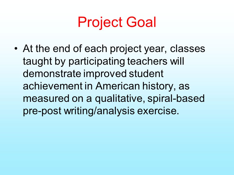 Project Goal At the end of each project year, classes taught by participating teachers will demonstrate improved student achievement in American history, as measured on a qualitative, spiral-based pre-post writing/analysis exercise.