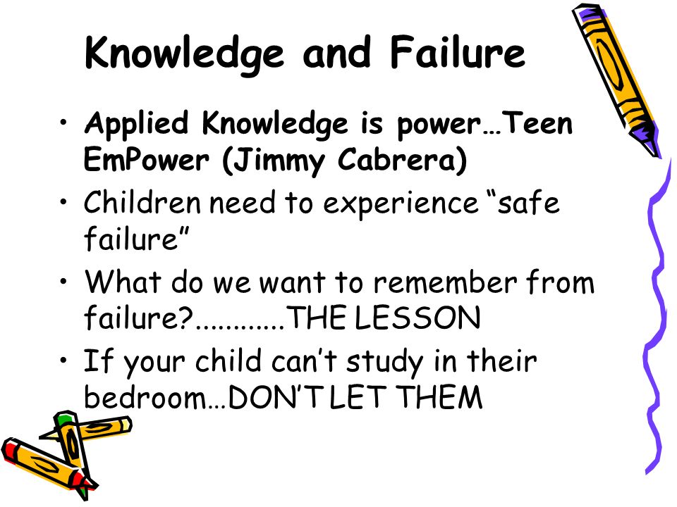 Knowledge and Failure ​ Applied Knowledge is power…Teen EmPower (Jimmy Cabrera) ​ Children need to experience safe failure ​ What do we want to remember from failure THE LESSON ​ If your child can’t study in their bedroom…DON’T LET THEM ​