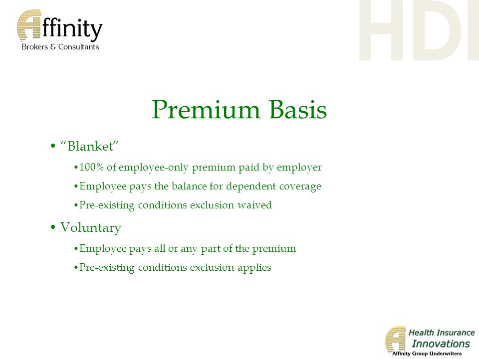 Premium Basis Blanket 100% of employee-only premium paid by employer Employee pays the balance for dependent coverage Pre-existing conditions exclusion waived Voluntary Employee pays all or any part of the premium Pre-existing conditions exclusion applies