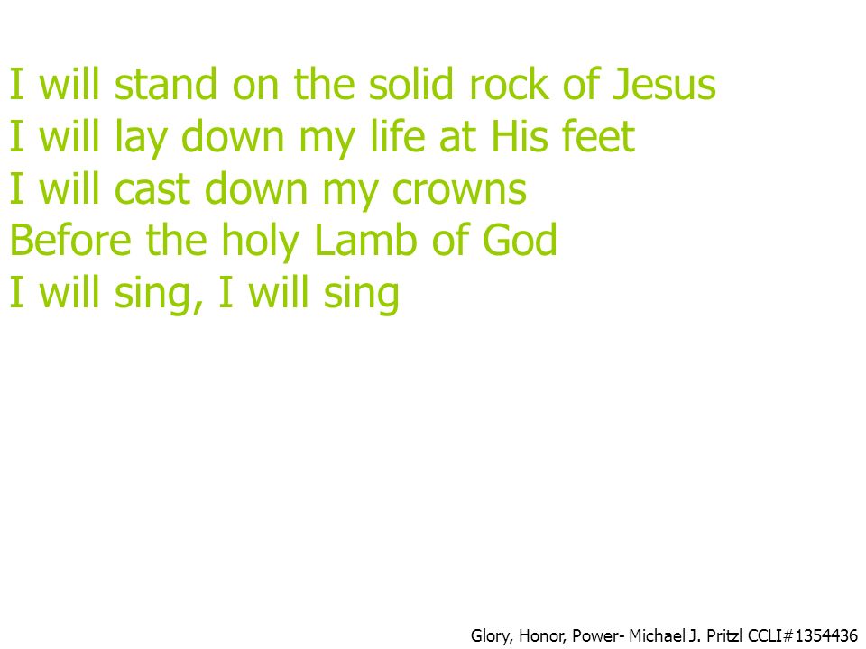 I will stand on the solid rock of Jesus I will lay down my life at His feet I will cast down my crowns Before the holy Lamb of God I will sing, I will sing Glory, Honor, Power- Michael J.