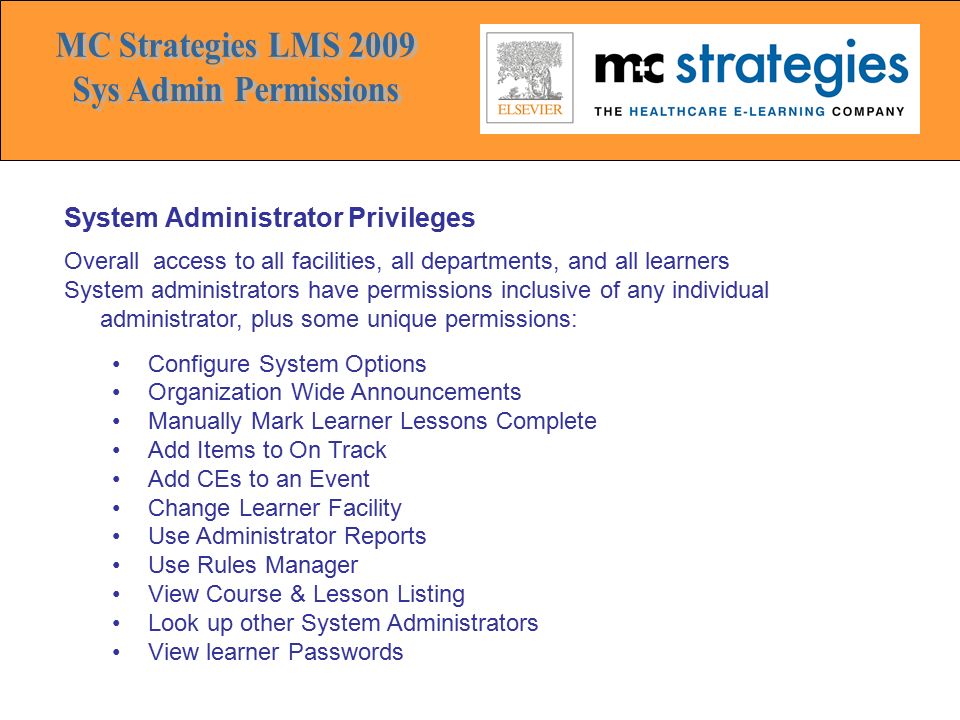 System Administrator Privileges Overall access to all facilities, all departments, and all learners System administrators have permissions inclusive of any individual administrator, plus some unique permissions: Configure System Options Organization Wide Announcements Manually Mark Learner Lessons Complete Add Items to On Track Add CEs to an Event Change Learner Facility Use Administrator Reports Use Rules Manager View Course & Lesson Listing Look up other System Administrators View learner Passwords