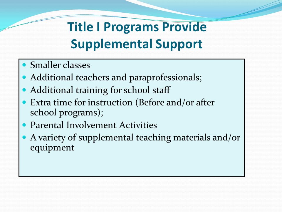 Title I Programs Provide Supplemental Support Smaller classes Additional teachers and paraprofessionals; Additional training for school staff Extra time for instruction (Before and/or after school programs); Parental Involvement Activities A variety of supplemental teaching materials and/or equipment