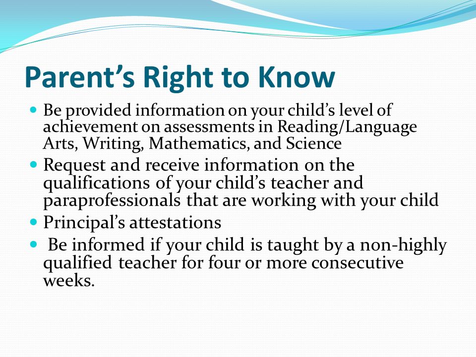 Parent’s Right to Know Be provided information on your child’s level of achievement on assessments in Reading/Language Arts, Writing, Mathematics, and Science Request and receive information on the qualifications of your child’s teacher and paraprofessionals that are working with your child Principal’s attestations Be informed if your child is taught by a non-highly qualified teacher for four or more consecutive weeks.