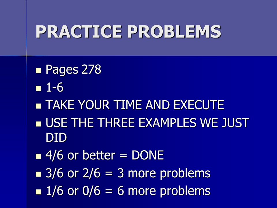 PRACTICE PROBLEMS Pages 278 Pages TAKE YOUR TIME AND EXECUTE TAKE YOUR TIME AND EXECUTE USE THE THREE EXAMPLES WE JUST DID USE THE THREE EXAMPLES WE JUST DID 4/6 or better = DONE 4/6 or better = DONE 3/6 or 2/6 = 3 more problems 3/6 or 2/6 = 3 more problems 1/6 or 0/6 = 6 more problems 1/6 or 0/6 = 6 more problems