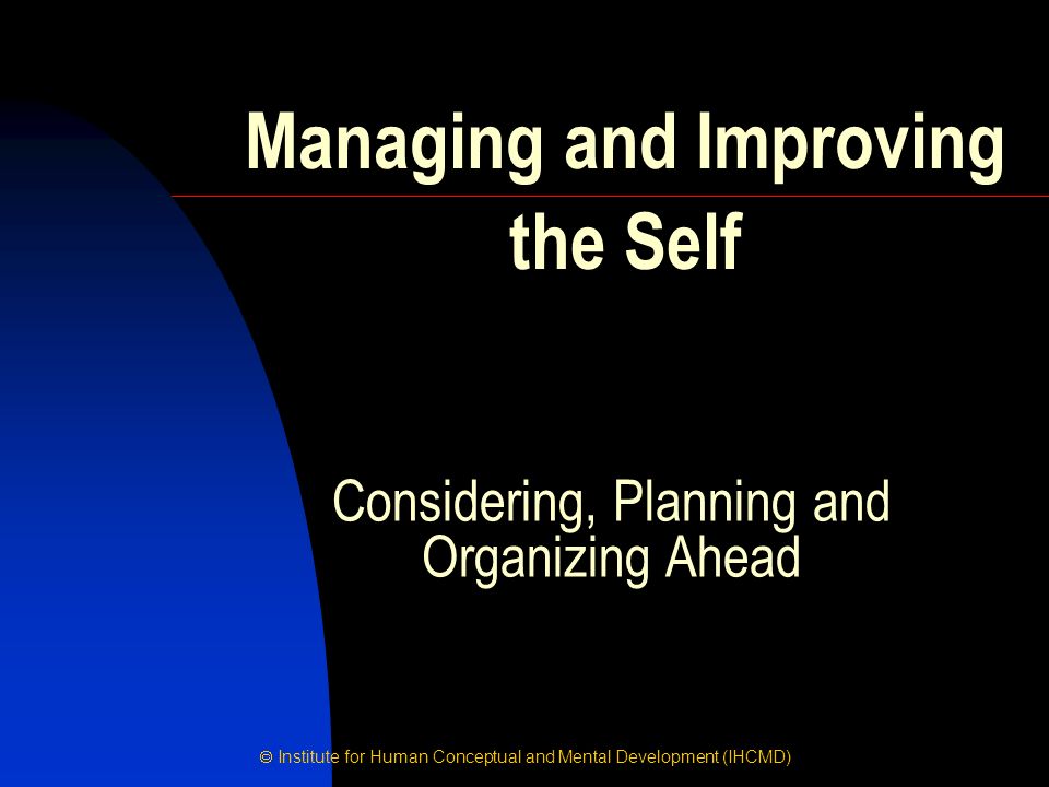  Institute for Human Conceptual and Mental Development (IHCMD) Considering, Planning and Organizing Ahead Managing and Improving the Self