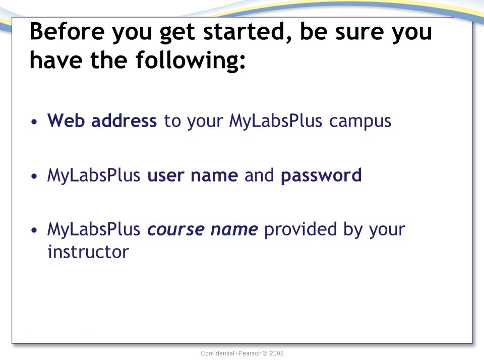 Confidential - Pearson © 2008 Before you get started, be sure you have the following: Web address to your MyLabsPlus campus MyLabsPlus user name and password MyLabsPlus course name provided by your instructor