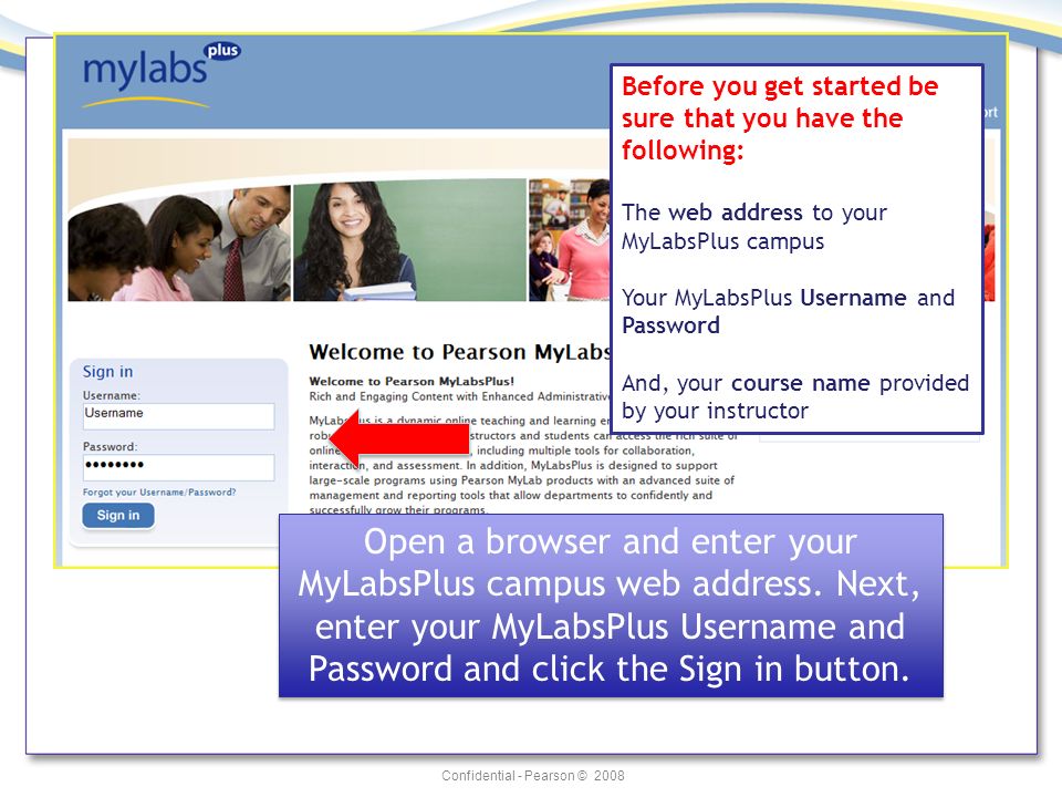 Confidential - Pearson © 2008 Before you get started be sure that you have the following: The web address to your MyLabsPlus campus Your MyLabsPlus Username and Password And, your course name provided by your instructor Open a browser and enter your MyLabsPlus campus web address.