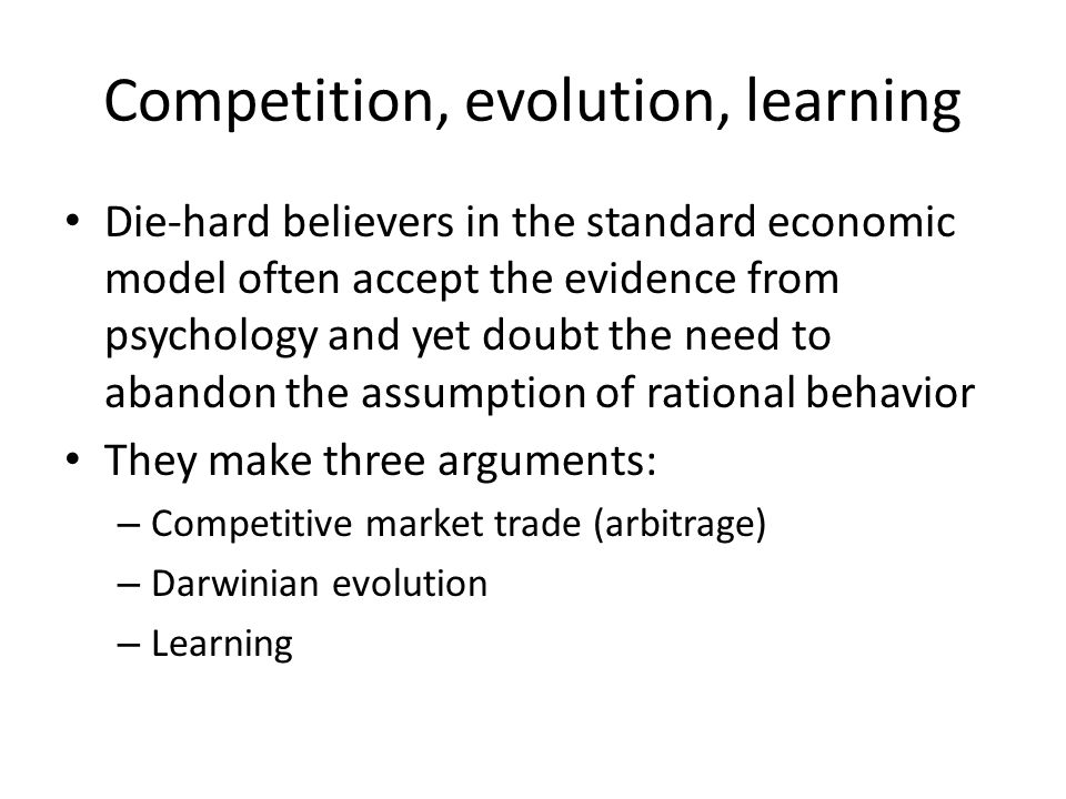 Competition, evolution, learning Die-hard believers in the standard economic model often accept the evidence from psychology and yet doubt the need to abandon the assumption of rational behavior They make three arguments: – Competitive market trade (arbitrage) – Darwinian evolution – Learning