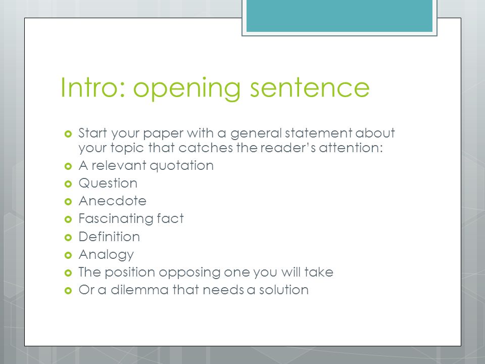 Intro: opening sentence  Start your paper with a general statement about your topic that catches the reader’s attention:  A relevant quotation  Question  Anecdote  Fascinating fact  Definition  Analogy  The position opposing one you will take  Or a dilemma that needs a solution