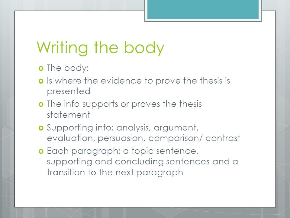 Writing the body  The body:  Is where the evidence to prove the thesis is presented  The info supports or proves the thesis statement  Supporting info: analysis, argument, evaluation, persuasion, comparison/ contrast  Each paragraph: a topic sentence, supporting and concluding sentences and a transition to the next paragraph