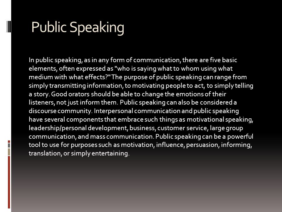 Public Speaking In public speaking, as in any form of communication, there are five basic elements, often expressed as who is saying what to whom using what medium with what effects The purpose of public speaking can range from simply transmitting information, to motivating people to act, to simply telling a story.