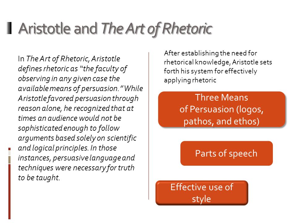 Aristotle and The Art of Rhetoric In The Art of Rhetoric, Aristotle defines rhetoric as the faculty of observing in any given case the available means of persuasion. While Aristotle favored persuasion through reason alone, he recognized that at times an audience would not be sophisticated enough to follow arguments based solely on scientific and logical principles.