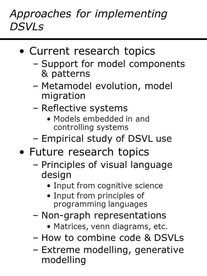 Approaches for implementing DSVLs Current research topics –Support for model components & patterns –Metamodel evolution, model migration –Reflective systems Models embedded in and controlling systems –Empirical study of DSVL use Future research topics –Principles of visual language design Input from cognitive science Input from principles of programming languages –Non-graph representations Matrices, venn diagrams, etc.