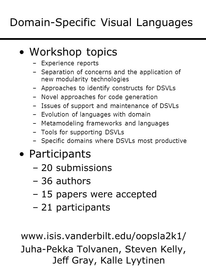 Domain-Specific Visual Languages Workshop topics –Experience reports –Separation of concerns and the application of new modularity technologies –Approaches to identify constructs for DSVLs –Novel approaches for code generation –Issues of support and maintenance of DSVLs –Evolution of languages with domain –Metamodeling frameworks and languages –Tools for supporting DSVLs –Specific domains where DSVLs most productive Participants –20 submissions –36 authors –15 papers were accepted –21 participants   Juha-Pekka Tolvanen, Steven Kelly, Jeff Gray, Kalle Lyytinen