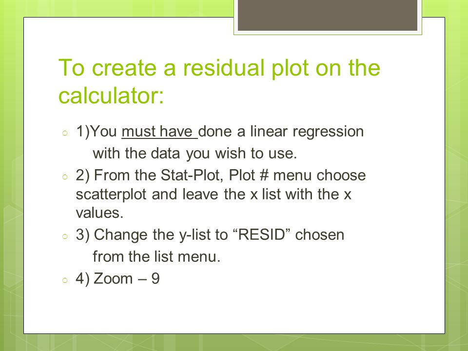 To create a residual plot on the calculator: ○ 1)You must have done a linear regression with the data you wish to use.