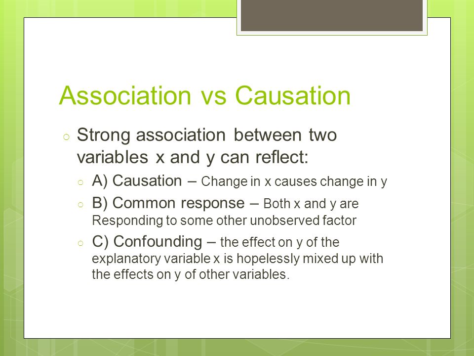 Association vs Causation ○ Strong association between two variables x and y can reflect: ○ A) Causation – Change in x causes change in y ○ B) Common response – Both x and y are Responding to some other unobserved factor ○ C) Confounding – the effect on y of the explanatory variable x is hopelessly mixed up with the effects on y of other variables.