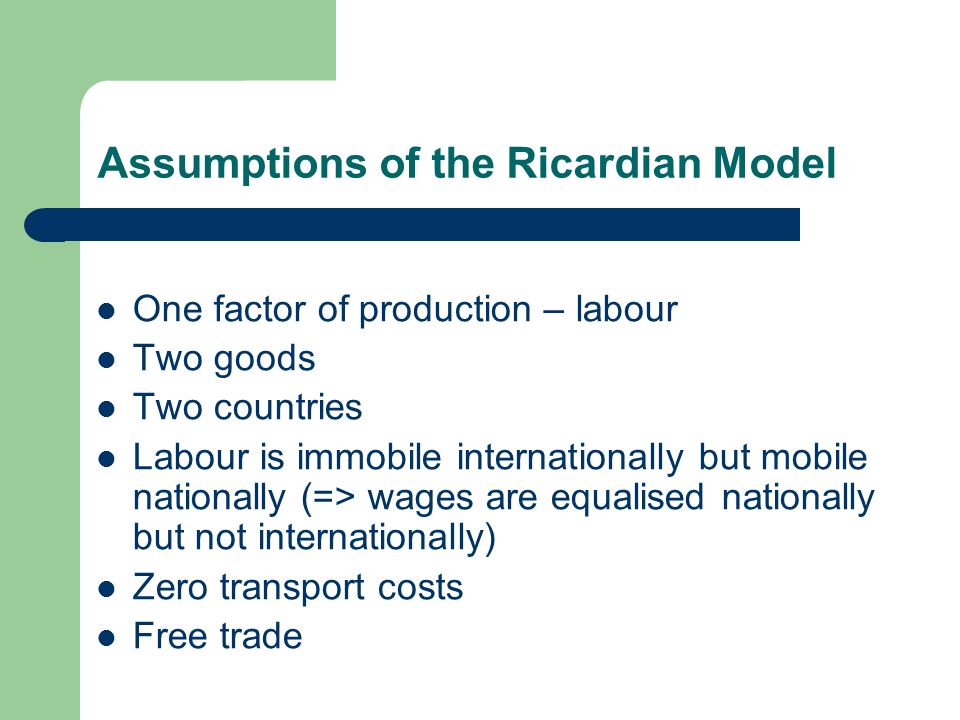 Assumptions of the Ricardian Model One factor of production – labour Two goods Two countries Labour is immobile internationally but mobile nationally (=> wages are equalised nationally but not internationally) Zero transport costs Free trade