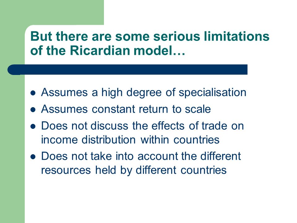 But there are some serious limitations of the Ricardian model… Assumes a high degree of specialisation Assumes constant return to scale Does not discuss the effects of trade on income distribution within countries Does not take into account the different resources held by different countries